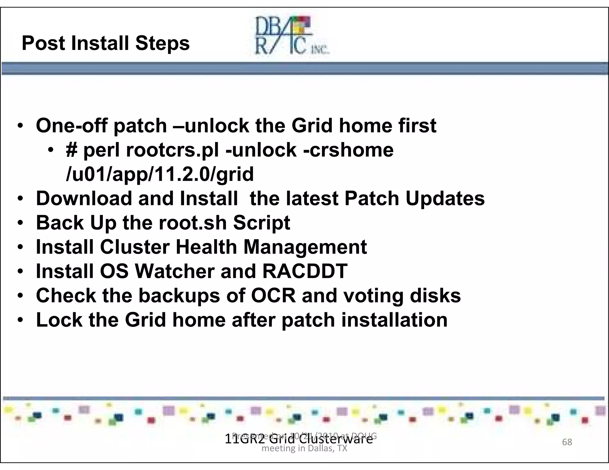 Post Install Steps
• One-off patch –unlock the Grid home first
• # perl rootcrs.pl -unlock -crshome
/u01/app/11.2.0/grid
• Download and Install the latest Patch Updates
• Back Up the root.sh Script
• Install Cluster Health Management
• Install OS Watcher and RACDDT
• Check the backups of OCR and voting disks
• Lock the Grid home after patch installation
11GR2 Grid ClusterwarePresented on 10/21/2010 at DOUG
meeting in Dallas, TX
68
 