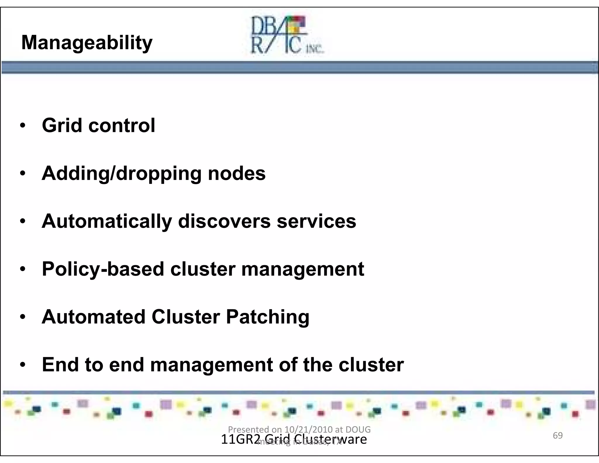 Manageability
• Grid control
• Adding/dropping nodes
• Automatically discovers services
• Policy-based cluster management
• Automated Cluster Patching
• End to end management of the cluster
11GR2 Grid Clusterware
Presented on 10/21/2010 at DOUG
meeting in Dallas, TX
69
 