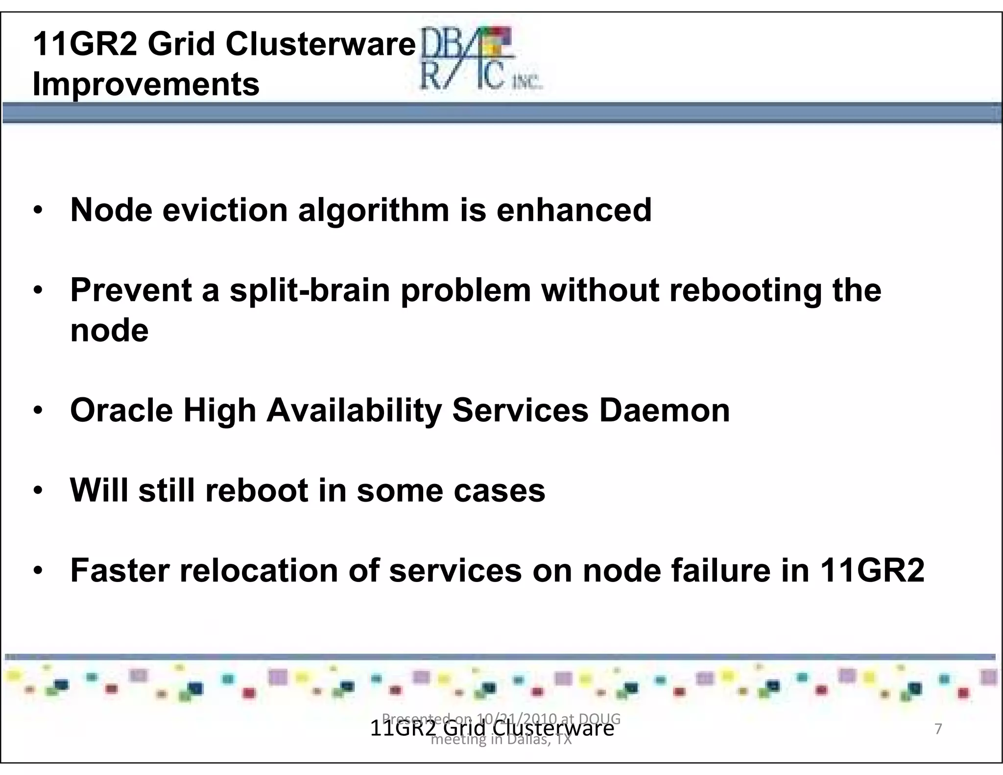 11GR2 Grid Clusterware
Improvements
• Node eviction algorithm is enhanced
• Prevent a split-brain problem without rebooting the
node
• Oracle High Availability Services Daemon
• Will still reboot in some cases
• Faster relocation of services on node failure in 11GR2
11GR2 Grid ClusterwarePresented on 10/21/2010 at DOUG
meeting in Dallas, TX
7
 