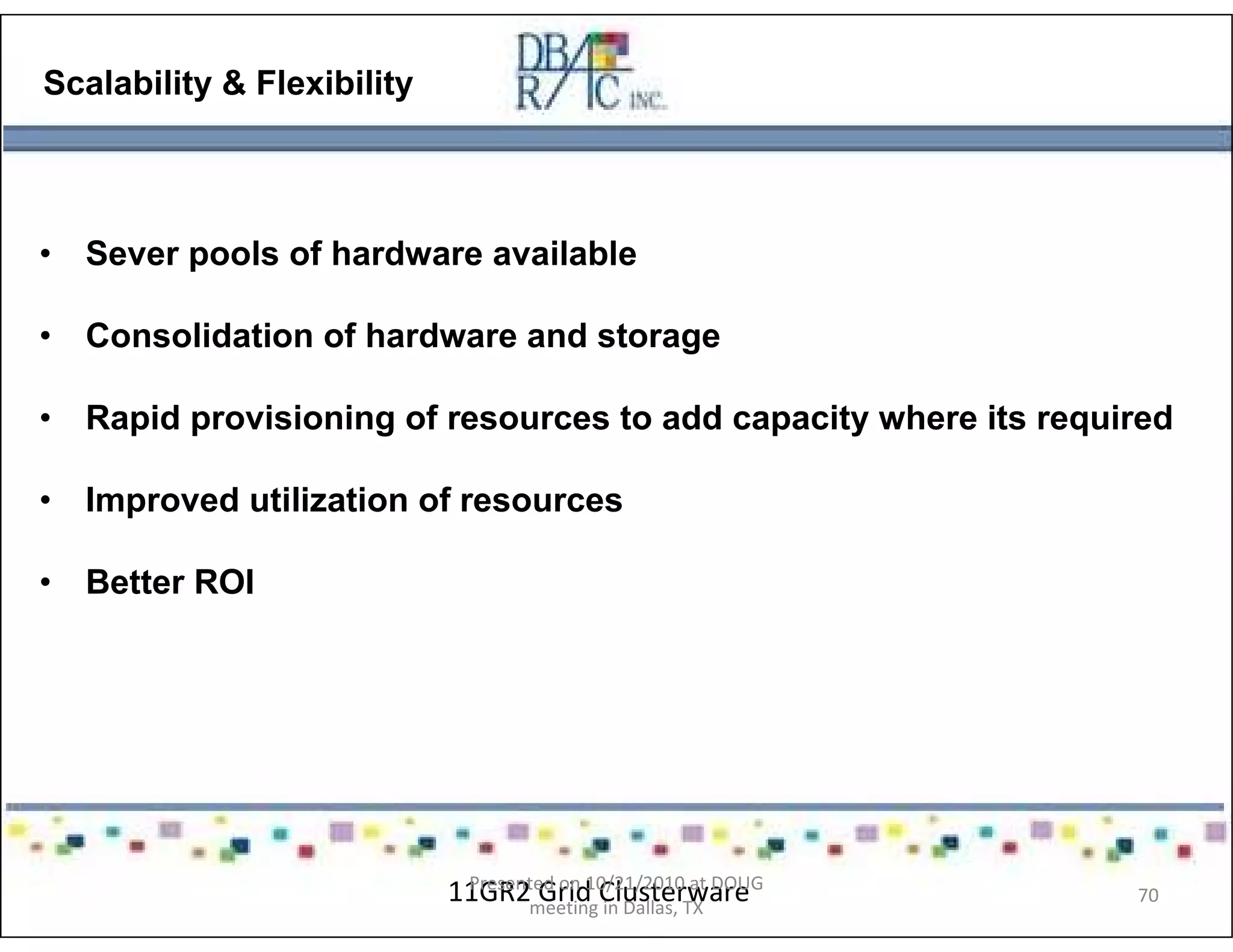 flexibility
Scalability & Flexibility
• Sever pools of hardware available
• Consolidation of hardware and storage
• Rapid provisioning of resources to add capacity where its required
• Improved utilization of resources
• Better ROI
11GR2 Grid ClusterwarePresented on 10/21/2010 at DOUG
meeting in Dallas, TX
70
 