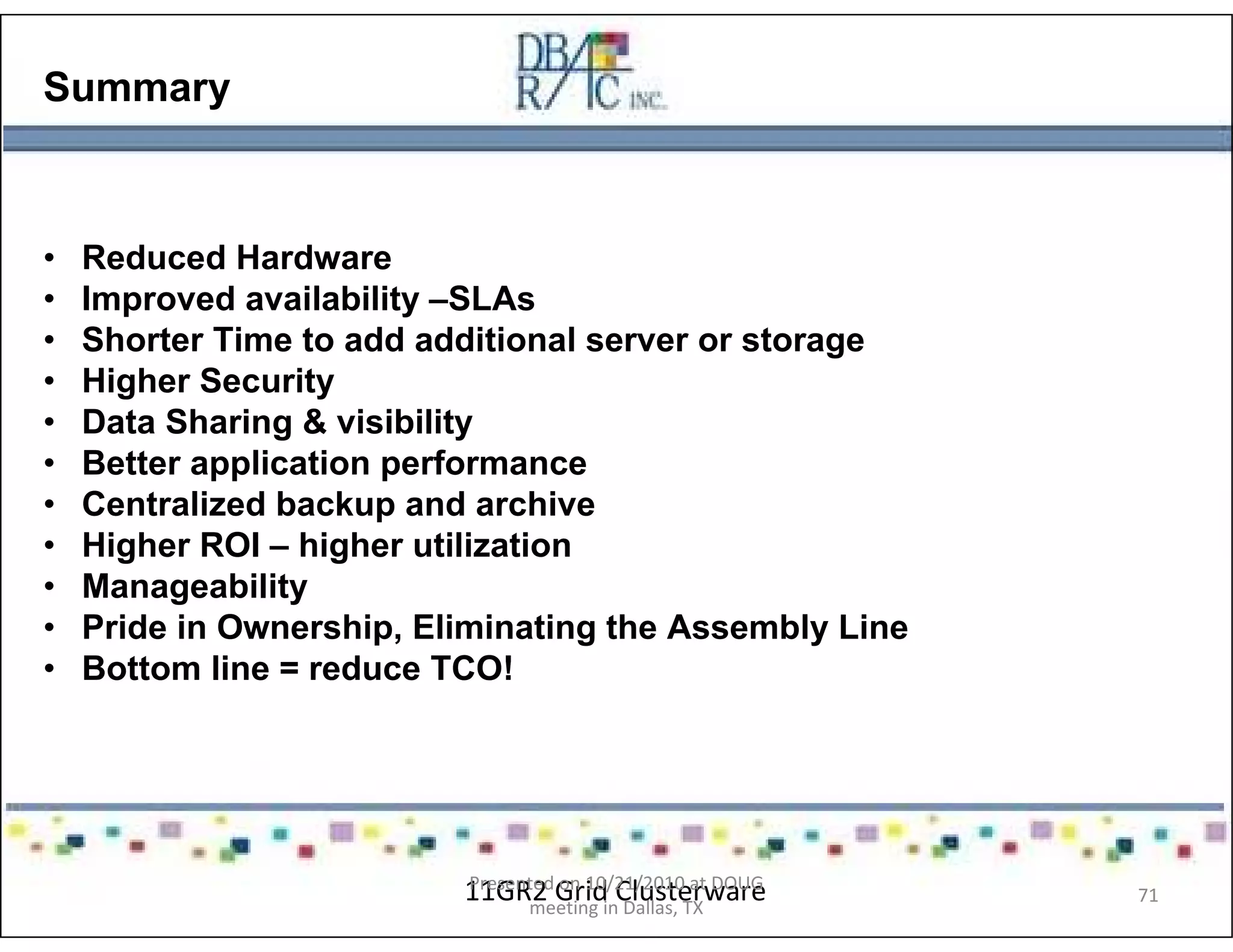 Summary
• Reduced Hardware
• Improved availability –SLAs
• Shorter Time to add additional server or storage
• Higher Security
• Data Sharing & visibility
• Better application performance
• Centralized backup and archive
• Higher ROI – higher utilization
• Manageability
• Pride in Ownership, Eliminating the Assembly Line
• Bottom line = reduce TCO!
11GR2 Grid ClusterwarePresented on 10/21/2010 at DOUG
meeting in Dallas, TX
71
 