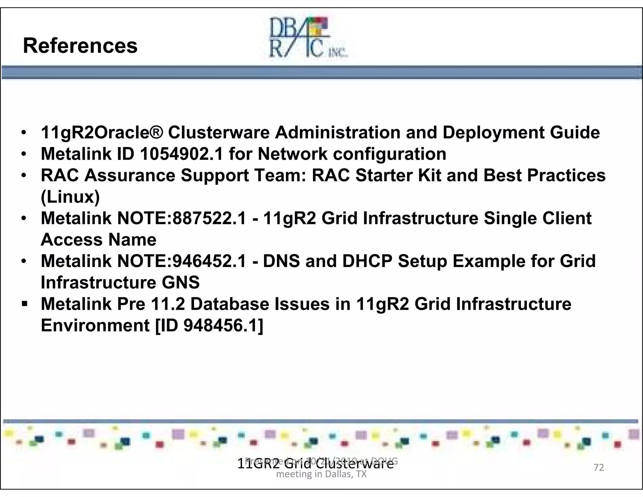 References
• 11gR2Oracle® Clusterware Administration and Deployment Guide
• Metalink ID 1054902.1 for Network configuration
• RAC Assurance Support Team: RAC Starter Kit and Best Practices
(Linux)
• Metalink NOTE:887522.1 - 11gR2 Grid Infrastructure Single Client
Access Name
• Metalink NOTE:946452.1 - DNS and DHCP Setup Example for Grid
Infrastructure GNS
Metalink Pre 11.2 Database Issues in 11gR2 Grid Infrastructure
Environment [ID 948456.1]
11GR2 Grid ClusterwarePresented on 10/21/2010 at DOUG
meeting in Dallas, TX
72
 