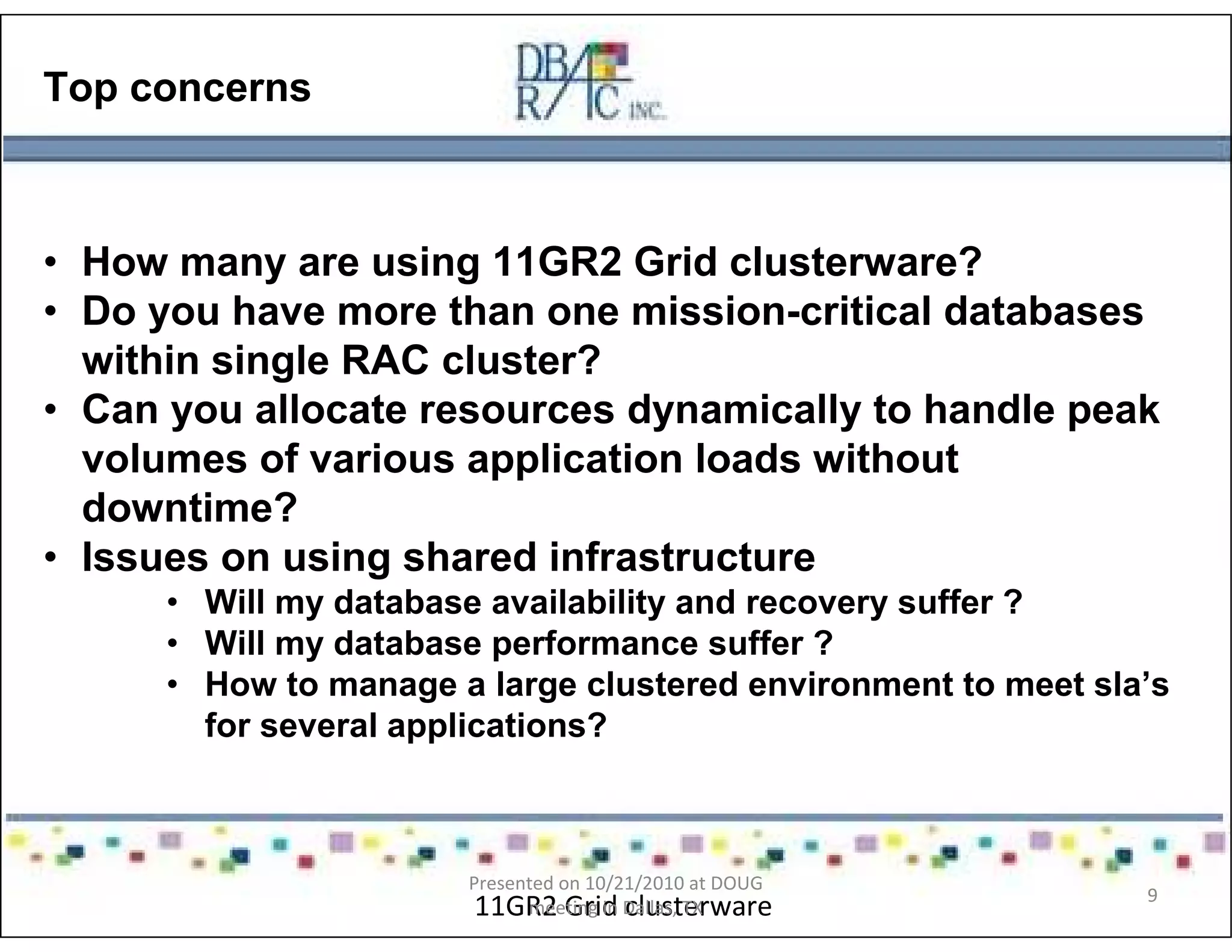 Top concerns
• How many are using 11GR2 Grid clusterware?
• Do you have more than one mission-critical databases
within single RAC cluster?
• Can you allocate resources dynamically to handle peak
volumes of various application loads without
downtime?
• Issues on using shared infrastructure
• Will my database availability and recovery suffer ?
• Will my database performance suffer ?
• How to manage a large clustered environment to meet sla’s
for several applications?
11GR2 Grid clusterware
Presented on 10/21/2010 at DOUG
meeting in Dallas, TX
9
 