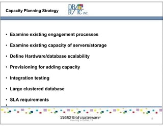 Capacity Planning Strategy
• Examine existing engagement processes
• Examine existing capacity of servers/storage
• Define Hardware/database scalability
• Provisioning for adding capacity
• Integration testing
• Large clustered database
• SLA requirements
•
11GR2 Grid clusterwarePresented on 10/21/2010 at DOUG
meeting in Dallas, TX
16
 