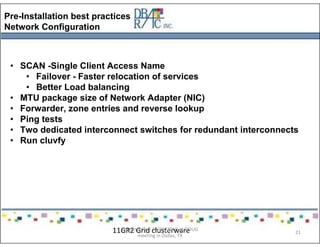 Pre-Installation best practices
Network Configuration
• SCAN -Single Client Access Name
• Failover - Faster relocation of services
• Better Load balancing
• MTU package size of Network Adapter (NIC)
• Forwarder, zone entries and reverse lookup
• Ping tests
• Two dedicated interconnect switches for redundant interconnects
• Run cluvfy
11GR2 Grid clusterwarePresented on 10/21/2010 at DOUG
meeting in Dallas, TX
21
 