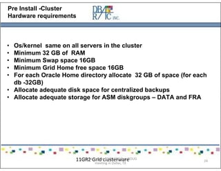 Pre Install -Cluster
Hardware requirements
• Os/kernel same on all servers in the cluster
• Minimum 32 GB of RAM
• Minimum Swap space 16GB
• Minimum Grid Home free space 16GB
• For each Oracle Home directory allocate 32 GB of space (for each
db -32GB)
• Allocate adequate disk space for centralized backups
• Allocate adequate storage for ASM diskgroups – DATA and FRA
11GR2 Grid clusterwarePresented on 10/21/2010 at DOUG
meeting in Dallas, TX
24
 