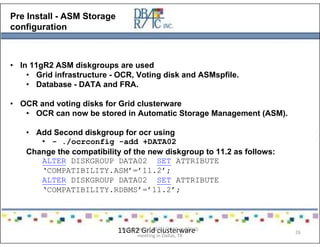 Pre Install - ASM Storage
configuration
• In 11gR2 ASM diskgroups are used
• Grid infrastructure - OCR, Voting disk and ASMspfile.
• Database - DATA and FRA.
• OCR and voting disks for Grid clusterware
• OCR can now be stored in Automatic Storage Management (ASM).
• Add Second diskgroup for ocr using
• - ./ocrconfig -add +DATA02
Change the compatibility of the new diskgroup to 11.2 as follows:
ALTER DISKGROUP DATA02 SET ATTRIBUTE
‘COMPATIBILITY.ASM’=’11.2’;
ALTER DISKGROUP DATA02 SET ATTRIBUTE
‘COMPATIBILITY.RDBMS’=’11.2’;
11GR2 Grid clusterwarePresented on 10/21/2010 at DOUG
meeting in Dallas, TX
26
 