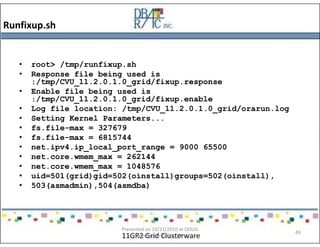 Runfixup.sh
11GR2 Grid Clusterware
• root> /tmp/runfixup.sh
• Response file being used is
:/tmp/CVU_11.2.0.1.0_grid/fixup.response
• Enable file being used is
:/tmp/CVU_11.2.0.1.0_grid/fixup.enable
• Log file location: /tmp/CVU_11.2.0.1.0_grid/orarun.log
• Setting Kernel Parameters...
• fs.file-max = 327679
• fs.file-max = 6815744
• net.ipv4.ip_local_port_range = 9000 65500
• net.core.wmem_max = 262144
• net.core.wmem_max = 1048576
• uid=501(grid)gid=502(oinstall)groups=502(oinstall),
• 503(asmadmin),504(asmdba)
Presented on 10/21/2010 at DOUG
meeting in Dallas, TX
49
 