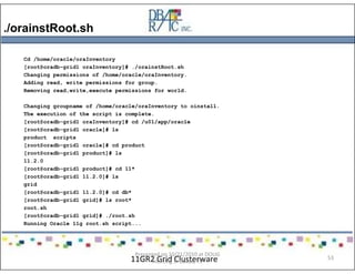 ./orainstRoot.sh
11GR2 Grid Clusterware
Cd /home/oracle/oraInventory
[root@oradb-grid1 oraInventory]# ./orainstRoot.sh
Changing permissions of /home/oracle/oraInventory.
Adding read, write permissions for group.
Removing read,write,execute permissions for world.
Changing groupname of /home/oracle/oraInventory to oinstall.
The execution of the script is complete.
[root@oradb-grid1 oraInventory]# cd /u01/app/oracle
[root@oradb-grid1 oracle]# ls
product scripts
[root@oradb-grid1 oracle]# cd product
[root@oradb-grid1 product]# ls
11.2.0
[root@oradb-grid1 product]# cd 11*
[root@oradb-grid1 11.2.0]# ls
grid
[root@oradb-grid1 11.2.0]# cd db*
[root@oradb-grid1 grid]# ls root*
root.sh
[root@oradb-grid1 grid]# ./root.sh
Running Oracle 11g root.sh script...
Presented on 10/21/2010 at DOUG
meeting in Dallas, TX
53
 