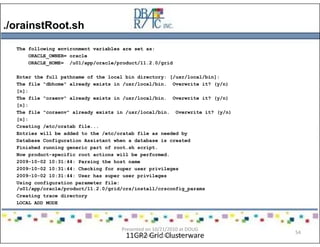 ./orainstRoot.sh
11GR2 Grid Clusterware
The following environment variables are set as:
ORACLE_OWNER= oracle
ORACLE_HOME= /u01/app/oracle/product/11.2.0/grid
Enter the full pathname of the local bin directory: [/usr/local/bin]:
The file "dbhome" already exists in /usr/local/bin. Overwrite it? (y/n)
[n]:
The file "oraenv" already exists in /usr/local/bin. Overwrite it? (y/n)
[n]:
The file "coraenv" already exists in /usr/local/bin. Overwrite it? (y/n)
[n]:
Creating /etc/oratab file...
Entries will be added to the /etc/oratab file as needed by
Database Configuration Assistant when a database is created
Finished running generic part of root.sh script.
Now product-specific root actions will be performed.
2009-10-02 10:31:44: Parsing the host name
2009-10-02 10:31:44: Checking for super user privileges
2009-10-02 10:31:44: User has super user privileges
Using configuration parameter file:
/u01/app/oracle/product/11.2.0/grid/crs/install/crsconfig_params
Creating trace directory
LOCAL ADD MODE
Presented on 10/21/2010 at DOUG
meeting in Dallas, TX
54
 