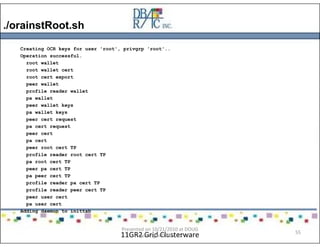 ./orainstRoot.sh
11GR2 Grid Clusterware
Creating OCR keys for user 'root', privgrp 'root'..
Operation successful.
root wallet
root wallet cert
root cert export
peer wallet
profile reader wallet
pa wallet
peer wallet keys
pa wallet keys
peer cert request
pa cert request
peer cert
pa cert
peer root cert TP
profile reader root cert TP
pa root cert TP
peer pa cert TP
pa peer cert TP
profile reader pa cert TP
profile reader peer cert TP
peer user cert
pa user cert
Adding daemon to inittab
Presented on 10/21/2010 at DOUG
meeting in Dallas, TX
55
 