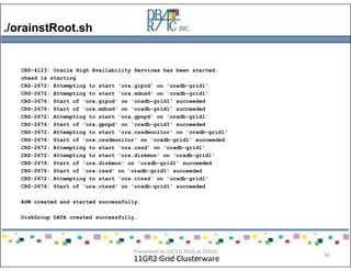 ./orainstRoot.sh
11GR2 Grid Clusterware
CRS-4123: Oracle High Availability Services has been started.
ohasd is starting
CRS-2672: Attempting to start 'ora.gipcd' on 'oradb-grid1'
CRS-2672: Attempting to start 'ora.mdnsd' on 'oradb-grid1'
CRS-2676: Start of 'ora.gipcd' on 'oradb-grid1' succeeded
CRS-2676: Start of 'ora.mdnsd' on 'oradb-grid1' succeeded
CRS-2672: Attempting to start 'ora.gpnpd' on 'oradb-grid1'
CRS-2676: Start of 'ora.gpnpd' on 'oradb-grid1' succeeded
CRS-2672: Attempting to start 'ora.cssdmonitor' on 'oradb-grid1'
CRS-2676: Start of 'ora.cssdmonitor' on 'oradb-grid1' succeeded
CRS-2672: Attempting to start 'ora.cssd' on 'oradb-grid1'
CRS-2672: Attempting to start 'ora.diskmon' on 'oradb-grid1'
CRS-2676: Start of 'ora.diskmon' on 'oradb-grid1' succeeded
CRS-2676: Start of 'ora.cssd' on 'oradb-grid1' succeeded
CRS-2672: Attempting to start 'ora.ctssd' on 'oradb-grid1'
CRS-2676: Start of 'ora.ctssd' on 'oradb-grid1' succeeded
ASM created and started successfully.
DiskGroup DATA created successfully.
Presented on 10/21/2010 at DOUG
meeting in Dallas, TX
56
 