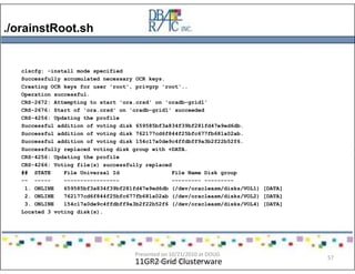 ./orainstRoot.sh
11GR2 Grid Clusterware
clscfg: -install mode specified
Successfully accumulated necessary OCR keys.
Creating OCR keys for user 'root', privgrp 'root'..
Operation successful.
CRS-2672: Attempting to start 'ora.crsd' on 'oradb-grid1'
CRS-2676: Start of 'ora.crsd' on 'oradb-grid1' succeeded
CRS-4256: Updating the profile
Successful addition of voting disk 659585bf3a834f39bf281fd47e9ed6db.
Successful addition of voting disk 762177cd6f844f25bfc677fb681a02ab.
Successful addition of voting disk 154c17a0de9c4ffdbff9a3b2f22b52f6.
Successfully replaced voting disk group with +DATA.
CRS-4256: Updating the profile
CRS-4266: Voting file(s) successfully replaced
## STATE File Universal Id File Name Disk group
-- ----- ----------------- --------- ---------
1. ONLINE 659585bf3a834f39bf281fd47e9ed6db (/dev/oracleasm/disks/VOL1) [DATA]
2. ONLINE 762177cd6f844f25bfc677fb681a02ab (/dev/oracleasm/disks/VOL2) [DATA]
3. ONLINE 154c17a0de9c4ffdbff9a3b2f22b52f6 (/dev/oracleasm/disks/VOL4) [DATA]
Located 3 voting disk(s).
Presented on 10/21/2010 at DOUG
meeting in Dallas, TX
57
 