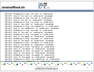 ./orainstRoot.sh
11GR2 Grid Clusterware
CRS-2673: Attempting to stop 'ora.crsd' on 'oradb-grid1'
CRS-2677: Stop of 'ora.crsd' on 'oradb-grid1' succeeded
CRS-2673: Attempting to stop 'ora.asm' on 'oradb-grid1'
CRS-2677: Stop of 'ora.asm' on 'oradb-grid1' succeeded
CRS-2673: Attempting to stop 'ora.ctssd' on 'oradb-grid1'
CRS-2677: Stop of 'ora.ctssd' on 'oradb-grid1' succeeded
CRS-2673: Attempting to stop 'ora.cssdmonitor' on 'oradb-grid1'
CRS-2677: Stop of 'ora.cssdmonitor' on 'oradb-grid1' succeeded
CRS-2673: Attempting to stop 'ora.cssd' on 'oradb-grid1'
CRS-2677: Stop of 'ora.cssd' on 'oradb-grid1' succeeded
CRS-2673: Attempting to stop 'ora.gpnpd' on 'oradb-grid1'
CRS-2677: Stop of 'ora.gpnpd' on 'oradb-grid1' succeeded
CRS-2673: Attempting to stop 'ora.gipcd' on 'oradb-grid1'
CRS-2677: Stop of 'ora.gipcd' on 'oradb-grid1' succeeded
CRS-2673: Attempting to stop 'ora.mdnsd' on 'oradb-grid1'
CRS-2677: Stop of 'ora.mdnsd' on 'oradb-grid1' succeeded
CRS-2672: Attempting to start 'ora.mdnsd' on 'oradb-grid1'
CRS-2676: Start of 'ora.mdnsd' on 'oradb-grid1' succeeded
CRS-2672: Attempting to start 'ora.gipcd' on 'oradb-grid1'
CRS-2676: Start of 'ora.gipcd' on 'oradb-grid1' succeeded
CRS-2672: Attempting to start 'ora.gpnpd' on 'oradb-grid1'
CRS-2676: Start of 'ora.gpnpd' on 'oradb-grid1' succeeded
CRS-2672: Attempting to start 'ora.cssdmonitor' on 'oradb-grid1'
CRS-2676: Start of 'ora.cssdmonitor' on 'oradb-grid1' succeeded
Presented on 10/21/2010 at DOUG
meeting in Dallas, TX
58
 