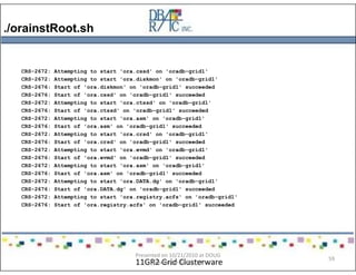 ./orainstRoot.sh
11GR2 Grid Clusterware
CRS-2672: Attempting to start 'ora.cssd' on 'oradb-grid1'
CRS-2672: Attempting to start 'ora.diskmon' on 'oradb-grid1'
CRS-2676: Start of 'ora.diskmon' on 'oradb-grid1' succeeded
CRS-2676: Start of 'ora.cssd' on 'oradb-grid1' succeeded
CRS-2672: Attempting to start 'ora.ctssd' on 'oradb-grid1'
CRS-2676: Start of 'ora.ctssd' on 'oradb-grid1' succeeded
CRS-2672: Attempting to start 'ora.asm' on 'oradb-grid1'
CRS-2676: Start of 'ora.asm' on 'oradb-grid1' succeeded
CRS-2672: Attempting to start 'ora.crsd' on 'oradb-grid1'
CRS-2676: Start of 'ora.crsd' on 'oradb-grid1' succeeded
CRS-2672: Attempting to start 'ora.evmd' on 'oradb-grid1'
CRS-2676: Start of 'ora.evmd' on 'oradb-grid1' succeeded
CRS-2672: Attempting to start 'ora.asm' on 'oradb-grid1'
CRS-2676: Start of 'ora.asm' on 'oradb-grid1' succeeded
CRS-2672: Attempting to start 'ora.DATA.dg' on 'oradb-grid1'
CRS-2676: Start of 'ora.DATA.dg' on 'oradb-grid1' succeeded
CRS-2672: Attempting to start 'ora.registry.acfs' on 'oradb-grid1'
CRS-2676: Start of 'ora.registry.acfs' on 'oradb-grid1' succeeded
Presented on 10/21/2010 at DOUG
meeting in Dallas, TX
59
 