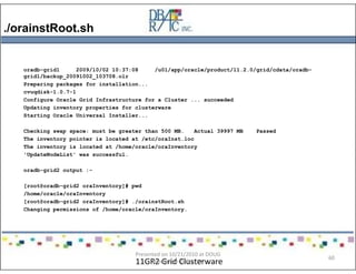 ./orainstRoot.sh
11GR2 Grid Clusterware
oradb-grid1 2009/10/02 10:37:08 /u01/app/oracle/product/11.2.0/grid/cdata/oradb-
grid1/backup_20091002_103708.olr
Preparing packages for installation...
cvuqdisk-1.0.7-1
Configure Oracle Grid Infrastructure for a Cluster ... succeeded
Updating inventory properties for clusterware
Starting Oracle Universal Installer...
Checking swap space: must be greater than 500 MB. Actual 39997 MB Passed
The inventory pointer is located at /etc/oraInst.loc
The inventory is located at /home/oracle/oraInventory
'UpdateNodeList' was successful.
oradb-grid2 output :-
[root@oradb-grid2 oraInventory]# pwd
/home/oracle/oraInventory
[root@oradb-grid2 oraInventory]# ./orainstRoot.sh
Changing permissions of /home/oracle/oraInventory.
Presented on 10/21/2010 at DOUG
meeting in Dallas, TX
60
 