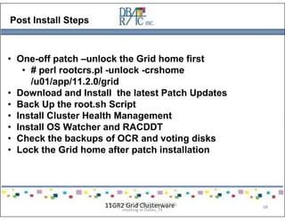 Post Install Steps
• One-off patch –unlock the Grid home first
• # perl rootcrs.pl -unlock -crshome
/u01/app/11.2.0/grid
• Download and Install the latest Patch Updates
• Back Up the root.sh Script
• Install Cluster Health Management
• Install OS Watcher and RACDDT
• Check the backups of OCR and voting disks
• Lock the Grid home after patch installation
11GR2 Grid ClusterwarePresented on 10/21/2010 at DOUG
meeting in Dallas, TX
68
 