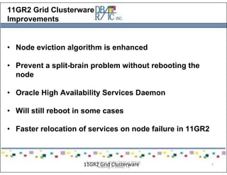 11GR2 Grid Clusterware
Improvements
• Node eviction algorithm is enhanced
• Prevent a split-brain problem without rebooting the
node
• Oracle High Availability Services Daemon
• Will still reboot in some cases
• Faster relocation of services on node failure in 11GR2
11GR2 Grid ClusterwarePresented on 10/21/2010 at DOUG
meeting in Dallas, TX
7
 
