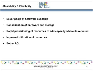 flexibility
Scalability & Flexibility
• Sever pools of hardware available
• Consolidation of hardware and storage
• Rapid provisioning of resources to add capacity where its required
• Improved utilization of resources
• Better ROI
11GR2 Grid ClusterwarePresented on 10/21/2010 at DOUG
meeting in Dallas, TX
70
 