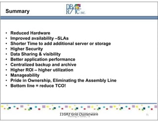 Summary
• Reduced Hardware
• Improved availability –SLAs
• Shorter Time to add additional server or storage
• Higher Security
• Data Sharing & visibility
• Better application performance
• Centralized backup and archive
• Higher ROI – higher utilization
• Manageability
• Pride in Ownership, Eliminating the Assembly Line
• Bottom line = reduce TCO!
11GR2 Grid ClusterwarePresented on 10/21/2010 at DOUG
meeting in Dallas, TX
71
 