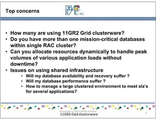 Top concerns
• How many are using 11GR2 Grid clusterware?
• Do you have more than one mission-critical databases
within single RAC cluster?
• Can you allocate resources dynamically to handle peak
volumes of various application loads without
downtime?
• Issues on using shared infrastructure
• Will my database availability and recovery suffer ?
• Will my database performance suffer ?
• How to manage a large clustered environment to meet sla’s
for several applications?
11GR2 Grid clusterware
Presented on 10/21/2010 at DOUG
meeting in Dallas, TX
9
 