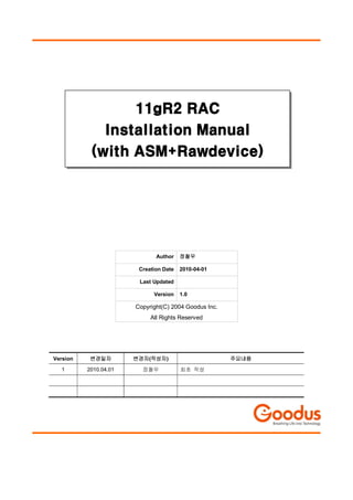 11gR2 RAC
             Installation Manual
           (with ASM+Rawdevice)




                              Author    정철우

                        Creation Date   2010-04-01

                        Last Updated

                             Version    1.0

                       Copyright(C) 2004 Goodus Inc.
                            All Rights Reserved




Version    변경일자        변경자(작성자)                        주요내용

  1       2010.04.01     정철우            최초 작성
 