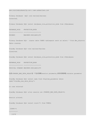 www.oracledatabase12g.com & www.askmaclean.com


Primary Database    SQL> conn maclean/maclean
Connected.


Primary Database SQL> select database_role,protection_mode from v$database;


DATABASE_ROLE      PROTECTION_MODE
---------------- --------------------
PRIMARY            MAXIMUM AVAILABILITY


Primary Database SQL>    create table TSMDD tablespace users as select * From dba_objects;
Table created.


Standby Database SQL> conn maclean/maclean
Connected.


Standby Database SQL> select database_role,protection_mode from v$database;


DATABASE_ROLE      PROTECTION_MODE
---------------- --------------------
PHYSICAL STANDBY MAXIMUM AVAILABILITY


注意 STANDBY_MAX_DATA_DELAY 是一个会话参数 session parameter,而非实例参数 instance parameter


Standby Database SQL> select name from v$system_parameter where
name='standby_max_data_delay';


no rows selected


Standby Database SQL> alter session set STANDBY_MAX_DATA_DELAY=0;


Session altered.


Standby Database SQL> select count(*) from TSMDD;


 COUNT(*)
----------

  13378
 