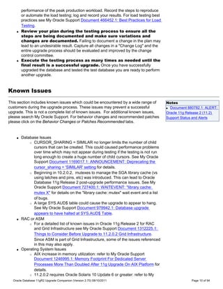 performance of the peak production workload. Record the steps to reproduce
        or automate the load testing; log and record your results. For load testing best
        practices see My Oracle Support Document 466452.1: Best Practices for Load
        Testing.
    q   Review your plan during the testing process to ensure all the
        steps are being documented and make sure variations and
        changes are documented. Failing to document a change in the plan may
        lead to an undesirable result. Capture all changes in a "Change Log" and the
        entire upgrade process should be evaluated and improved by the change
        control committee.
    q   Execute the testing process as many times as needed until the
        final result is a successful upgrade. Once you have successfully
        upgraded the database and tested the test database you are ready to perform
        another upgrade.



Known Issues
This section includes known issues which could be encountered by a wide range of           Notes
customers during the upgrade process. These issues may prevent a successful                q Document 880782.1: ALERT:

upgrade. This is not a complete list of known issues. For additional known issues,         Oracle 11g Release 2 (11.2)
please search My Oracle Support. For behavior changes and recommended patches              Support Status and Alerts
please click on the Behavior Changes or Patches Recommended tabs.


    q   Database Issues
            r CURSOR_SHARING = SIMILAR no longer limits the number of child

               cursors that can be created. This could caused performance problems
               over time which may not appear during testing if the testing is not run
               long enough to create a huge number of child cursors. See My Oracle
               Support Document 1169017.1: ANNOUNCEMENT: Deprecating the
               cursor_sharing = 'SIMILAR' setting for details.
            r Beginning in 10.2.0.2, mutexes to manage the SGA library cache (vs

               using latches and pins, etc) was introduced. This can lead to Oracle
               Database 11g Release 2 post-upgrade performance issues. See My
               Oracle Support Document 727400.1: WAITEVENT: "library cache:
               mutex X" for details on the "library cache: mutex" wait event and a list
               of bugs.
            r A large SYS.AUD$ table could cause the upgrade to appear to hang.

               See My Oracle Support Document 979942.1: Database upgrade
               appears to have halted at SYS.AUD$ Table.
    q   RAC or ASM
            r For a detailed list of known issues in Oracle 11g Release 2 for RAC

               and Grid Infrastructure see My Oracle Support Document 1312225.1:
               Things to Consider Before Upgrade to 11.2.0.2 Grid Infrastructure.
               Since ASM is part of Grid Infrastructure, some of the issues referenced
               in this may also apply.
    q   Operating System Issues
            r AIX increase in memory utilization: refer to My Oracle Support

               Document 1246995.1: Memory Footprint For Dedicated Server
               Processes More Than Doubled After 11g Upgrade On AIX Platform for
               details.
            r 11.2.0.2 requires Oracle Solaris 10 Update 6 or greater: refer to My

  Oracle Database 11gR2 Upgrade Companion (Version 2.70) 08/10/2011                                     Page 10 of 94
 