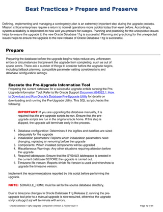 Best Practices > Prepare and Preserve

Defining, implementing and managing a contingency plan is an extremely important step during the upgrade process.
Mission critical enterprises require a return to normal operations more quickly today than ever before. Accordingly,
system availability is dependent on how well you prepare for outages. Planning and practicing for the unexpected issues
helps to ensure the upgrade to the new Oracle Database 11g is successful. Planning and practicing for the unexpected
issues helps to ensure the upgrade to the new release of Oracle Database 11g is successful.



  Prepare
  Preparing the database before the upgrade begins helps reduce any unforeseen
  errors or circumstances that prevent the upgrade from completing, such as out of
  space errors. There are a number of things to consider before the upgrade begins,
  including fallback planning, compatible parameter setting considerations and
  database configuration settings.



    Execute the Pre-Upgrade Information Tool
    Preparing the current database for a successful upgrade entails running the Pre-
    Upgrade Information Tool. Refer to My Oracle Support Document 884522.1: How
    to Download and Run Oracle's Database Pre-Upgrade Utility for details on
    downloading and running the Pre-Upgrade Utility. This SQL script checks the
    following:

            IMPORTANT: If you are upgrading the database manually, it is
            required that the pre-upgrade scripts be run. Ensure that the pre-
            upgrade scripts are run in the original oracle home. If this step is
            skipped, the upgrade will terminate early in the process.

        1. Database configuration: Determines if the logfiles and datafiles are sized
           adequately for the upgrade
        2. Initialization parameters: Reports which initialization parameters need
           changing, replacing or removing before the upgrade
        3. Components: Which installed components will be upgraded
        4. Miscellaneous Warnings: Any other situations requiring attention before
           the upgrade
        5. Required tablespace: Ensure that the SYSAUX tablespace is created in
           the current database BEFORE the upgrade is carried out.
        6. Timezone file version: Reports which file version is used and when/how to
           upgrade the timezone version.

    Implement the recommendations reported by this script before performing the
    upgrade.

    NOTE: $ORACLE_HOME must be set to the source database directory.

    Due to timezone changes in Oracle Database 11g Release 2, running the pre-
    upgrade tool prior to a manual upgrade is now required, otherwise the upgrade
    script catupgrd.sql will terminate with errors.
     Oracle Database 11gR2 Upgrade Companion (Version 2.70) 08/10/2011                                  Page 12 of 94
 