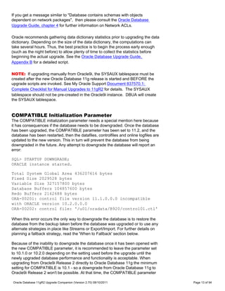 If you get a message similar to "Database contains schemas with objects
dependent on network packages", then please consult the Oracle Database
Upgrade Guide, chapter 4 for further information on Network ACLs.

Oracle recommends gathering data dictionary statistics prior to upgrading the data
dictionary. Depending on the size of the data dictionary, the computations can
take several hours. Thus, the best practice is to begin the process early enough
(such as the night before) to allow plenty of time to collect the statistics before
beginning the actual upgrade. See the Oracle Database Upgrade Guide,
Appendix B for a detailed script.

NOTE: If upgrading manually from Oracle9i, the SYSAUX tablespace must be
created after the new Oracle Database 11g release is started and BEFORE the
upgrade scripts are invoked. See My Oracle Support Document 837570.1:
Complete Checklist for Manual Upgrades to 11gR2 for details. The SYSAUX
tablespace should not be pre-created in the Oracle9i instance. DBUA will create
the SYSAUX tablespace.


COMPATIBLE Initialization Parameter
The COMPATIBLE initialization parameter needs a special mention here because
it has consequences if the database needs to be downgraded. Once the database
has been upgraded, the COMPATIBLE parameter has been set to 11.2, and the
database has been restarted, then the datafiles, controlfiles and online logfiles are
updated to the new version. This in turn will prevent the database from being
downgraded in the future. Any attempt to downgrade the database will report an
error:

SQL> STARTUP DOWNGRADE;
ORACLE instance started.

Total System Global Area 436207616 bytes
Fixed Size 2029528 bytes
Variable Size 327157800 bytes
Database Buffers 104857600 bytes
Redo Buffers 2162688 bytes
ORA-00201: control file version 11.1.0.0.0 incompatible
with ORACLE version 10.2.0.0.0
ORA-00202: control file: '/u01/oradata/B920/control01.ctl'

When this error occurs the only way to downgrade the database is to restore the
database from the backup taken before the database was upgraded or to use any
alternate strategies in place like Streams or Export/Import. For further details on
planning a fallback strategy, read the 'When to Fallback' section below.

Because of the inability to downgrade the database once it has been opened with
the new COMPATIBLE parameter, it is recommended to leave the parameter set
to 10.1.0 or 10.2.0 depending on the setting used before the upgrade until the
newly upgraded database performance and functionality is acceptable. When
upgrading from Oracle9i Release 2 directly to Oracle Database 11g the minimum
setting for COMPATIBLE is 10.1 - so a downgrade from Oracle Database 11g to
Oracle9i Release 2 won't be possible. At that time, the COMPATIBLE parameter

Oracle Database 11gR2 Upgrade Companion (Version 2.70) 08/10/2011                       Page 13 of 94
 