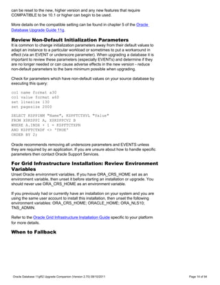 can be reset to the new, higher version and any new features that require
COMPATIBLE to be 10.1 or higher can begin to be used.

More details on the compatible setting can be found in chapter 5 of the Oracle
Database Upgrade Guide 11g.

Review Non-Default Initialization Parameters
It is common to change initialization parameters away from their default values to
adapt an instance to a particular workload or sometimes to put a workaround in
effect (via an EVENT or underscore parameter). When upgrading a database it is
important to review these parameters (especially EVENTs) and determine if they
are no longer needed or can cause adverse effects in the new version - reduce
non-default parameters to the bare minimum possible when upgrading.

Check for parameters which have non-default values on your source database by
executing this query:

col   name format a30
col   value format a60
set   linesize 130
set   pagesize 2000

SELECT KSPPINM "Name", KSPFTCTXVL "Value"
FROM X$KSPPI A, X$KSPPCV2 B
WHERE A.INDX + 1 = KSPFTCTXPN
AND KSPFTCTXDF <> 'TRUE'
ORDER BY 2;

Oracle recommends removing all underscore parameters and EVENTS unless
they are required by an application. If you are unsure about how to handle specific
parameters then contact Oracle Support Services.

For Grid Infrastructure Installation: Review Environment
Variables
Unset Oracle environment variables. If you have ORA_CRS_HOME set as an
environment variable, then unset it before starting an installation or upgrade. You
should never use ORA_CRS_HOME as an environment variable.

If you previously had or currently have an installation on your system and you are
using the same user account to install this installation, then unset the following
environment variables: ORA_CRS_HOME; ORACLE_HOME; ORA_NLS10;
TNS_ADMIN.

Refer to the Oracle Grid Infrastructure Installation Guide specific to your platform
for more details.

When to Fallback




Oracle Database 11gR2 Upgrade Companion (Version 2.70) 08/10/2011                      Page 14 of 94
 