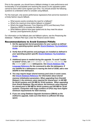 Prior to the upgrade, you should have a fallback strategy in case performance and
functionality is not acceptable and resolving the issues on the upgraded system
cannot be done within some agreed upon time. You should answer the following
questions to understand when to consider using fallback.

For the most part, only severe performance regressions that cannot be resolved in
a timely fashion require fallback.

    q   What severe events constitute the need for a fallback?
    q   What's the maximum time before fallback is initiated?
    q   What's the target Recovery Time Objective (RTO) and Recovery Point
        Objective (RPO) to complete the fallback?
    q   What fallback options have been tested and do they meet the above
        Service Level Agreements (SLAs)?

For information on the fallback plan and fallback options, see the Preserving the
Database - Fallback Plan topic under the Preserve section below.

Recommendations to Avoid Common Pitfalls
        1. Set the appropriate kernel parameters for your system as defined
           in your operating-system specific Oracle Database 11g Installation
           Guide.
        2. Verify that all OS patches and packages are installed as defined in
           your operating-system specific Oracle Database 11g Installation
           Guide.
        3. Additional space is needed during the upgrade. To avoid "unable
           to extend" errors, set AUTO EXTEND ON MAXSIZE UNLIMITED for
           the SYSTEM and SYSAUX tablespaces. See Oracle Database SQL
           Language Reference for the command to alter the tablespace. If
           any datafile for a tablespace is nearing the limit of 32GB, add a new
           datafile to that tablespace.
        4. You may require larger shared memory pool sizes in some cases.
           See Oracle Database Reference for information about shared
           memory initialization parameters. When upgrading from Oracle9i
           Release 2, the minimum value required for shared pool is 448 MB
           for 64-bit systems and 224 MB for 32-bit systems. When upgrading
           from Oracle Database 10g and above, the minimum value required
           for shared pool is 590 MB for 64-bit systems and 295 MB for 32-bit
           systems. Computers with large numbers of CPUs may have higher
           minimum requirements for SGA memory.
        5. If you are using Database Upgrade Assistance (DBUA) as the
           method to upgrade, make sure that there is sufficient OS temp
           space.




Oracle Database 11gR2 Upgrade Companion (Version 2.70) 08/10/2011                   Page 15 of 94
 