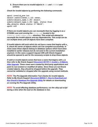 6. Ensure there are no invalid objects in SYS and SYSTEM user
         schema.

 Check for invalid objects by performing the following commands:

 spool invalid_pre.lst
 select substr(owner,1,12) owner,
 substr(object_name,1,30) object,
 substr(object_type,1,30) type, status from
 dba_objects where status <>'VALID';
 spool off

 If there are invalid objects you can recompile them by logging in as a
 SYSDBA user and running the utlrp.sql located in the
 $ORACLE_HOME/rdbms/admin directory. This script will attempt to
 recompile the invalid objects and any dependencies. This script can be
 run multiple times until all objects have been compiled.

 If invalid objects still exist which do not have a name that begins with x_
 $, check the owner of objects which can't be compiled successfully. In
 most cases these objects belong to database options which have been
 installed in earlier releases but do not exist in the current installation
 anymore. In this case a support request (SR) with Oracle Support
 should be opened to ask for the necessary scripts to drop these objects.

 If valid or invalid objects exists that have a name that begins with x_$,
 then refer to My Oracle Support Document 361757.1: Invalid x_$ Objects
 After Upgrade. These views were created by third party applications and
 point to non-existent or modified x$ tables. Since these are not Oracle
 created objects, they should be dropped before the upgrade. They
 cannot be validated or dropped after the upgrade using normal methods.

 NOTE: The Pre-Upgrade Information Tool checks for invalid objects.
 Refer to My Oracle Support Document 884522.1: How to Download and
 Run Oracle's Database Pre-Upgrade Utility for details on downloading
 an running the Pre-Upgrade Utility.

 NOTE: To avoid effecting database performance, run the utlrp.sql script
 during a time when the load on the database is low.




Oracle Database 11gR2 Upgrade Companion (Version 2.70) 08/10/2011              Page 16 of 94
 