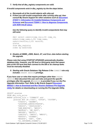 7. Verify that all dba_registry components are valid.

 If invalid components exist in dba_registry try the the steps below.

      a. Recompile all of the invalid objects with utlrp.sql.
      b. If there are still invalid components after running utlrp.sql, then
         consult My Oracle Support for other solutions such as Document
         472937.1: Information On Installed Database Components and
         Schemas and Document 753041.1: How to diagnose Components
         with NON VALID status.

          Use the following query to identify invalid compontents that may
          still exist:

          SQL> select substr(comp_id,1,15) comp_id,
          substr(comp_name,1,30) comp_name,
          substr(version,1,10) version,
          status
          from dba_registry
          order by modified;


      8. Disable all DBMS_JOBS, Batch, AT, and Cron Jobs before starting
         the upgrade.

 Please note that using STARTUP UPGRADE automatically disables
 database jobs; however, any OS level or third-party tools that spawn
 jobs at the OS level that then connect to the DB or do cleanup tasks
 must be manually disabled.

      9. Starting with Oracle Database 10g Release 2 the CONNECT role only
         includes CREATE SESSION privilege.

 If you have user or roles that require privileges other than CREATE
 SESSION then document the user and roles and grant the specific
 privileges after the upgrade. A WARNING is provided if you run the Pre-
 Upgrade Information Tool. Refer to My Oracle Support Document
 884522.1: How to Download and Run Oracle's Database Pre-Upgrade
 Utility for details on downloading an running the Pre-Upgrade Utility.

 SELECT grantee
 FROM dba_role_privs
 WHERE granted_role = 'CONNECT' and
       grantee NOT IN ('SYS', 'OUTLN', 'SYSTEM',
           'CTXSYS', 'DBSNMP',
           'LOGSTDBY_ADMINISTRATOR',
           'ORDSYS', 'ORDPLUGINS',
           'OEM_MONITOR', 'WKSYS',
           'WKPROXY', 'WK_TEST',
           'WKUSER', 'MDSYS',
           'LBACSYS', 'DMSYS', 'WMSYS',
           'EXFSYS', 'SYSMAN',
           'MDDATA', 'XDB', 'ODM',
           'SI_INFORMTN_SCHEMA');
Oracle Database 11gR2 Upgrade Companion (Version 2.70) 08/10/2011              Page 17 of 94
 
