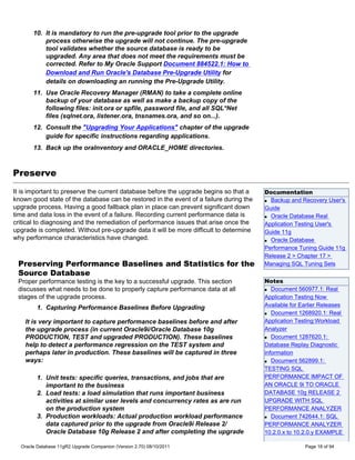 10. It is mandatory to run the pre-upgrade tool prior to the upgrade
           process otherwise the upgrade will not continue. The pre-upgrade
           tool validates whether the source database is ready to be
           upgraded. Any area that does not meet the requirements must be
           corrected. Refer to My Oracle Support Document 884522.1: How to
           Download and Run Oracle's Database Pre-Upgrade Utility for
           details on downloading an running the Pre-Upgrade Utility.
       11. Use Oracle Recovery Manager (RMAN) to take a complete online
           backup of your database as well as make a backup copy of the
           following files: init.ora or spfile, password file, and all SQL*Net
           files (sqlnet.ora, listener.ora, tnsnames.ora, and so on...).
       12. Consult the "Upgrading Your Applications" chapter of the upgrade
           guide for specific instructions regarding applications.
       13. Back up the oraInventory and ORACLE_HOME directories.



Preserve
It is important to preserve the current database before the upgrade begins so that a    Documentation
known good state of the database can be restored in the event of a failure during the   q Backup and Recovery User's

upgrade process. Having a good fallback plan in place can prevent significant down      Guide
time and data loss in the event of a failure. Recording current performance data is     q Oracle Database Real

critical to diagnosing and the remediation of performance issues that arise once the    Application Testing User's
upgrade is completed. Without pre-upgrade data it will be more difficult to determine   Guide 11g
why performance characteristics have changed.                                           q Oracle Database

                                                                                        Performance Tuning Guide 11g
                                                                                        Release 2 > Chapter 17 >
 Preserving Performance Baselines and Statistics for the                                Managing SQL Tuning Sets
 Source Database
 Proper performance testing is the key to a successful upgrade. This section            Notes
 discusses what needs to be done to properly capture performance data at all            q Document 560977.1: Real

 stages of the upgrade process.                                                         Application Testing Now
        1. Capturing Performance Baselines Before Upgrading                             Available for Earlier Releases
                                                                                        q Document 1268920.1: Real


    It is very important to capture performance baselines before and after              Application Testing:Workload
    the upgrade process (in current Oracle9i/Oracle Database 10g                        Analyzer
    PRODUCTION, TEST and upgraded PRODUCTION). These baselines                          q Document 1287620.1:

    help to detect a performance regression on the TEST system and                      Database Replay Diagnostic
    perhaps later in production. These baselines will be captured in three              information
    ways:                                                                               q Document 562899.1:

                                                                                        TESTING SQL
        1. Unit tests: specific queries, transactions, and jobs that are                PERFORMANCE IMPACT OF
           important to the business                                                    AN ORACLE 9i TO ORACLE
        2. Load tests: a load simulation that runs important business                   DATABASE 10g RELEASE 2
           activities at similar user levels and concurrency rates as are run           UPGRADE WITH SQL
           on the production system                                                     PERFORMANCE ANALYZER
        3. Production workloads: Actual production workload performance                 q Document 742644.1: SQL

           data captured prior to the upgrade from Oracle9i Release 2/                  PERFORMANCE ANALYZER
           Oracle Database 10g Release 2 and after completing the upgrade               10.2.0.x to 10.2.0.y EXAMPLE

  Oracle Database 11gR2 Upgrade Companion (Version 2.70) 08/10/2011                                    Page 18 of 94
 