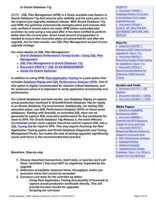 to Oracle Database 11g                                               SCRIPTS
                                                                               q Document 742645.1:


 NOTE: SQL Plan Management (SPM) is a freely available new feature in          Database Replay Command
 Oracle Database 11g that ensures plan stability and the same plan as in       Line Interface (CLI) usage
 the original (pre-upgrade) database release. With Oracle Database 11g         examples/scripts
 and SPM, the optimizer automatically manages plans and ensures that           q Document 787658.1:


 only verified or known plans are used. SPM allows controlled plan             SCALE_UP_MULTIPLIER:
 evolution by only using a new plan after it has been verified to perform      DATABASE CAPTURE AND
 better than the current plan. Some small amount of preparation is             REPLAY
 needed to ensure that execution plans are preserved for use after the
 upgrade, but for best results, use SQL Plan Management as part of your        How-To
 upgrade strategy.                                                             q Document 465787.1:

                                                                               Managing CBO Stats during an
 For more details on SQL Plan Management:                                      upgrade to 10g or 11g
     q Oracle Database Performance Tuning Guide - Using SQL Plan
                                                                               q Document 466350.1:

       Management                                                              Recording Explain Plans before
     q SQL Plan Management in Oracle Database 11g                              an upgrade to 10g or 11g
     q Document 456518.1: SQL PLAN MANAGEMENT                                  q Document 376442.1:

     q Inside the Oracle Optimizer                                             Recommended Method for
                                                                               Obtaining 10046 trace for
 In addition to using SPM, Real Application Testing is a paid option that      Tuning
 includes Database Replay and SQL Performance Analyzer (SPA). Use of
 this option is highly recommended for mission critical databases, and         Scripts and Tools
 for instances where it is important to verify application functionality and   q Document 301137.1: OS


 performance.                                                                  Watcher
                                                                               q Document 461053.1: OSWg

 For critical databases and best results, use Database Replay to capture       q Document 352363.1: LTOM

 actual production workload in Oracle9i/Oracle Database 10g for replay
 in an Oracle Database 11g environment. Additionally, for testing SQL          White Papers
 execution plans, use SQL Performance Analyzer (SPA) on those same             q Maximum Availability

 databases. Starting with Oracle9i, an extended SQL trace can be               Architecture (MAA)
 generated to capture SQL execution performance for key workloads for          q Document 466996.1:
 input to SPA. For Oracle Database 10g Release 2, the more efficient           Determining CPU Resource
 incremental cursor cache capture should be used to capture SQL into a         Usage for Linux and Unix
 SQL Tuning Set for input to SPA. This may require licensing the Real          q Document 467018.1:
 Application Testing option and Oracle Database Diagnostic and Tuning          Measuring Memory Resource
 Management Packs, but makes the task of testing upgrades significantly        Usage for Linux and Unix
 easier and hence is the recommended best practice.                            q SQL Performance Analyzer

                                                                               q Database Replay

                                                                               q Siebel on Exadata

                                                                               q Upgrading from Oracle

 Baselines, Step-by-step                                                       Database 10g to 11g: What to
                                                                               expect from the Optimizer
      1. Choose important transactions, batch jobs, or queries (we'll call
         these "activities") that must NOT be negatively impacted by the
         upgrade.
      2. Determine acceptable response times, throughput, and/or job
         execution times that cannot be exceeded
      3. Construct unit tests for the activities by either:
             r Using Real Application Testing functionality (if licensed) to

                capture actual production workloads directly. This will
                provide the best results for upgrades
             r Scripting the unit tests


Oracle Database 11gR2 Upgrade Companion (Version 2.70) 08/10/2011                             Page 19 of 94
 