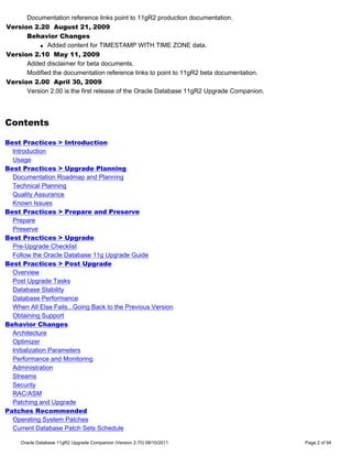Documentation reference links point to 11gR2 production documentation.
Version 2.20 August 21, 2009
      Behavior Changes
          q Added content for TIMESTAMP WITH TIME ZONE data.

Version 2.10 May 11, 2009
      Added disclaimer for beta documents.
      Modified the documentation reference links to point to 11gR2 beta documentation.
Version 2.00 April 30, 2009
      Version 2.00 is the first release of the Oracle Database 11gR2 Upgrade Companion.




Contents

Best Practices > Introduction
  Introduction
  Usage
Best Practices > Upgrade Planning
  Documentation Roadmap and Planning
  Technical Planning
  Quality Assurance
  Known Issues
Best Practices > Prepare and Preserve
  Prepare
  Preserve
Best Practices > Upgrade
  Pre-Upgrade Checklist
  Follow the Oracle Database 11g Upgrade Guide
Best Practices > Post Upgrade
  Overview
  Post Upgrade Tasks
  Database Stability
  Database Performance
  When All Else Fails...Going Back to the Previous Version
  Obtaining Support
Behavior Changes
  Architecture
  Optimizer
  Initialization Parameters
  Performance and Monitoring
  Administration
  Streams
  Security
  RAC/ASM
  Patching and Upgrade
Patches Recommended
  Operating System Patches
  Current Database Patch Sets Schedule

     Oracle Database 11gR2 Upgrade Companion (Version 2.70) 08/10/2011                    Page 2 of 94
 
