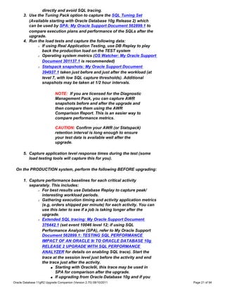 directly and avoid SQL tracing.
      3. Use the Tuning Pack option to capture the SQL Tuning Set
         (Available starting with Oracle Database 10g Release 2) which
         can be used by SPA: My Oracle Support Document 562899.1 to
         compare execution plans and performance of the SQLs after the
         upgrade.
      4. Run the load tests and capture the following data:
             r If using Real Application Testing, use DB Replay to play

                back the production load on the TEST system
             r Operating system metrics (OS Watcher: My Oracle Support

                Document 301137.1 is recommended)
             r Statspack snapshots: My Oracle Support Document

                394937.1 taken just before and just after the workload (at
                level 7, with low SQL capture thresholds). Additional
                snapshots may be taken at 1/2 hour intervals.

                            NOTE: If you are licensed for the Diagnostic
                            Management Pack, you can capture AWR
                            snapshots before and after the upgrade and
                            then compare them using the AWR
                            Comparison Report. This is an easier way to
                            compare performance metrics.

                            CAUTION: Confirm your AWR (or Statspack)
                            retention interval is long enough to ensure
                            your test data is available well after the
                            upgrade.

      5. Capture application level response times during the test (some
         load testing tools will capture this for you).

 On the PRODUCTION system, perform the following BEFORE upgrading:

      1. Capture performance baselines for each critical activity
         separately. This includes:
             r For best results use Database Replay to capture peak/

               interesting workload periods.
             r Gathering execution timing and activity application metrics

               (e.g, orders shipped per minute) for each activity. You can
               use this later to see if a job is taking longer after the
               upgrade.
             r Extended SQL tracing: My Oracle Support Document

               376442.1 (set event 10046 level 12; if using SQL
               Performance Analyzer (SPA), refer to My Oracle Support
               Document 562899.1: TESTING SQL PERFORMANCE
               IMPACT OF AN ORACLE 9i TO ORACLE DATABASE 10g
               RELEASE 2 UPGRADE WITH SQL PERFORMANCE
               ANALYZER for details on enabling SQL trace). Start the
               trace at the session level just before the activity and end
               the trace just after the activity.
                    s Starting with Oracle9i, this trace may be used in

                       SPA for comparison after the upgrade.
                    s If upgrading from Oracle Database 10g and if you

Oracle Database 11gR2 Upgrade Companion (Version 2.70) 08/10/2011            Page 21 of 94
 