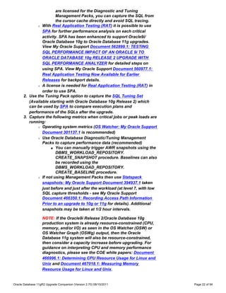 are licensed for the Diagnostic and Tuning
                        Management Packs, you can capture the SQL from
                        the cursor cache directly and avoid SQL tracing.
             r With Real Application Testing (RAT) it is possible to use

                SPA for further performance analysis on each critical
                activity. SPA has been enhanced to support Oracle9i/
                Oracle Database 10g to Oracle Database 11g upgrades.
                View My Oracle Support Document 562899.1: TESTING
                SQL PERFORMANCE IMPACT OF AN ORACLE 9i TO
                ORACLE DATABASE 10g RELEASE 2 UPGRADE WITH
                SQL PERFORMANCE ANALYZER for detailed steps on
                using SPA. View My Oracle Support Document 560977.1:
                Real Application Testing Now Available for Earlier
                Releases for backport details.
             r A license is needed for Real Application Testing (RAT) in

                order to use SPA.
      2. Use the Tuning Pack option to capture the SQL Tuning Set
         (Available starting with Oracle Database 10g Release 2) which
         can be used by SPA to compare execution plans and
         performance of the SQLs after the upgrade.
      3. Capture the following metrics when critical jobs or peak loads are
         running:
             r Operating system metrics (OS Watcher: My Oracle Support

                Document 301137.1 is recommended)
             r Use Oracle Database Diagnostic/Tuning Management

                Packs to capture performance data (recommended)
                     s You can manually trigger AWR snapshots using the

                        DBMS_WORKLOAD_REPOSITORY.
                        CREATE_SNAPSHOT procedure. Baselines can also
                        be recorded using the
                        DBMS_WORKLOAD_REPOSITORY.
                        CREATE_BASELINE procedure.
             r If not using Management Packs then use Statspack

                snapshots: My Oracle Support Document 394937.1 taken
                just before and just after the workload (at level 7, with low
                SQL capture thresholds - see My Oracle Support
                Document 466350.1: Recording Access Path Information
                Prior to an upgrade to 10g or 11g for details). Additional
                snapshots may be taken at 1/2 hour intervals.

                   NOTE: If the Oracle9i Release 2/Oracle Database 10g
                   production system is already resource-constrained (CPU,
                   memory, and/or I/O) as seen in the OS Watcher (OSW) or
                   OS Watcher Graph (OSWg) output, then the Oracle
                   Database 11g system will also be resource-constrained,
                   then consider a capacity increase before upgrading. For
                   guidance on interpreting CPU and memory performance
                   diagnostics, please see the COE white papers: Document
                   466996.1: Determining CPU Resource Usage for Linux and
                   Unix and Document 467018.1: Measuring Memory
                   Resource Usage for Linux and Unix.


Oracle Database 11gR2 Upgrade Companion (Version 2.70) 08/10/2011               Page 22 of 94
 