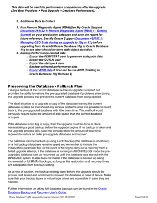This data will be used for performance comparisons after the upgrade
  (See Best Practices > Post Upgrade > Database Performance).


      2. Additional Data to Collect

      1. Run Remote Diagnostic Agent (RDA)(See My Oracle Support
         Document:314422.1: Remote Diagnostic Agent (RDA) 4 - Getting
         Started) on your production database and save the report for
         future reference. See My Oracle Support Document 465787.1:
         Managing CBO Stats during an upgrade to 10g or 11g before
         upgrading from Oracle9i/Oracle Database 10g to Oracle Database
         11g to see what should be done with object statistics.
      2. Backup Performance-related data
             r Export the PERFSTAT user to preserve statspack data.

             r Export the OUTLN user

             r Export the statspack user

             r Backup collected performance data

             r Export AWR data if licensed to use AWR (Starting in

                Oracle Database 10g Release 2)



Preserving the Database - Fallback Plan
Taking a backup of the current database before an upgrade is carried out
provides the ability to restore the pre-upgraded database if problems arise during
the upgrade process that prevent the current database from being opened.

The ideal situation is to upgrade a copy of the database leaving the current
database in place so that should any serious problems arise it is possible to revert
back to the pre-upgraded database with little down time. This method would
obviously require twice the amount of disk space than the current database
occupies.

If the database is too big to copy, then the upgrade must be done in place,
necessitating a good backup before the upgrade begins. If no backup is taken and
the upgrade process fails, take into consideration the amount of downtime
required to restore an older pre-upgrade database and recover.

The database can be backed up using a cold backup (the database is shutdown)
or a hot backup (database remains open) and remember to include the
initialization parameter file. In the event of having to carry out a recovery from a
failed upgrade attempt, if the database is running in ARCHIVELOG mode the pre-
upgraded database can be recovered up until the database was started with the
UPGRADE option. It also does not matter if the database is backed up using
incremental or full RMAN backups, so long as the restoration and recovery times
are acceptable from previous testing.

As a note of caution, the backup strategy used before the upgrade should be
proven, well tested and confirmed to recover the database in case of failure. Make
sure that your backup tapes or virtual tape drives are accessible in case they are
needed.

Further information on taking full database backups can be found in the Oracle
Database Backup and Recovery User's Guide.
Oracle Database 11gR2 Upgrade Companion (Version 2.70) 08/10/2011                      Page 23 of 94
 