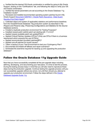 q  Verified that the desired OS-Oracle combination is certified by going to My Oracle
Support, clicking on the "Certifications" tab, and following the steps to verify your OS
and Oracle combination.
q Verified the kernel parameters are set according to the Oracle Database 11g

Installation Guide?
q Reviewed and installed recommended operating system patches found in My

Oracle Support Document:1265700.1: Oracle Patch Assurance - Data Guard
Standby-First Patch Apply?
q Collected object and system (if applicable) statistics and performance baselines

from the Oracle9i/Oracle Database 10g production system as described in the
Prepare and Preserve step, Preserving Configurations and Statistics for the Source
Database sections.
q Created a duplicate production environment for Testing Purposes?

q Installed newest patch set(full patch set starting with 11.2.0.2)?

q Applied newest available patch set update(PSU)?

q Applied Critical Patches Updates (CPUs)? (Only use CPUs if there is a business

requirement which prevents the use of PSUs)
q Applied recommended (bundled) patches(BP)?

q Applied one-off patches for known issues?

q Taken a backup of your Test Environment to test your Contingency Plan?

q Documented and tested all fallback and repair scenarios?

q Scheduled the downtime required for backing up and upgrading the production

database?



Follow the Oracle Database 11g Upgrade Guide
Now that you have successfully completed all the pre-upgrade steps including
defining, developing, and documenting your test plans, it is time to test the process.
During the testing process keep in mind that you will also need to reproduce these
steps during the production upgrade. Continue testing the upgrade process until you
can successfully upgrade without any errors; not until then should you attempt to
upgrade your production environment. Follow the steps defined in the Oracle
Database Upgrade Guide 11g




    Oracle Database 11gR2 Upgrade Companion (Version 2.70) 08/10/2011                      Page 28 of 94
 