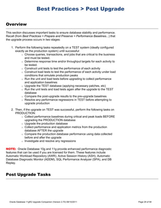 Best Practices > Post Upgrade

Overview
This section discusses important tasks to ensure database stability and performance.
Recall (from Best Practices > Prepare and Preserve > Performance Baselines...) that
the upgrade process occurs in two stages:

    1. Perform the following tasks repeatedly on a TEST system (ideally configured
       exactly as the production system) until successful:
           r Choose queries, transactions, and jobs that are critical to the business

              and must be tested.
           r Determine response time and/or throughput targets for each activity to

              be tested.
           r Construct unit tests to test the performance of each activity

           r Construct load tests to test the performance of each activity under load

              conditions that simulate production peaks
           r Run the unit and load tests before upgrading to collect performance

              and application baselines
           r Upgrade the TEST database (applying necessary patches, etc)

           r Run the unit tests and load tests again after the upgrade to the TEST

              database
           r Compare the post-upgrade results to the pre-upgrade baselines

           r Resolve any performance regressions in TEST before attempting to

              upgrade production

    2. Then, if the upgrade on TEST was successful, perform the following tasks on
       PRODUCTION:
           r Collect performance baselines during critical and peak loads BEFORE

               upgrading the PRODUCTION database
           r Upgrade the production database

           r Collect performance and application metrics from the production

               database AFTER the upgrade
           r Compare the production database performance using data collected

               before and after the upgrade
           r Investigate and resolve any regressions




NOTE: Oracle Database 10g and 11g provide enhanced performance diagnostic
features that can be used if you are licensed for them. These features include
Automatic Workload Repository (AWR), Active Session History (ASH), Automatic
Database Diagnostic Monitor (ADDM), SQL Performance Analyzer (SPA), and DB
Replay.



Post Upgrade Tasks




  Oracle Database 11gR2 Upgrade Companion (Version 2.70) 08/10/2011                     Page 29 of 94
 