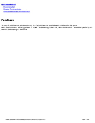 Documentation
  Documentation
  Related Documentation
  Database Features Documentation




Feedback

To help us improve this guide or to notify us of any issues that you have encountered with the guide,
send your comments and suggestions to Vickie.Carbonneau@oracle.com, Technical Advisor, Center of Expertise (CoE).
We look forward to your feedback.




     Oracle Database 11gR2 Upgrade Companion (Version 2.70) 08/10/2011                              Page 3 of 94
 