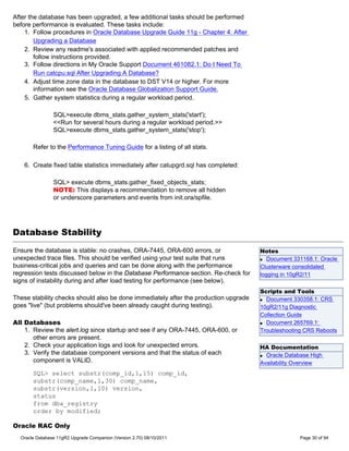After the database has been upgraded, a few additional tasks should be performed
before performance is evaluated. These tasks include:
    1. Follow procedures in Oracle Database Upgrade Guide 11g - Chapter 4: After
        Upgrading a Database
    2. Review any readme's associated with applied recommended patches and
        follow instructions provided.
    3. Follow directions in My Oracle Support Document 461082.1: Do I Need To
        Run catcpu.sql After Upgrading A Database?
    4. Adjust time zone data in the database to DST V14 or higher. For more
        information see the Oracle Database Globalization Support Guide.
    5. Gather system statistics during a regular workload period.

                SQL>execute dbms_stats.gather_system_stats('start');
                <<Run for several hours during a regular workload period.>>
                SQL>execute dbms_stats.gather_system_stats('stop');

       Refer to the Performance Tuning Guide for a listing of all stats.

    6. Create fixed table statistics immediately after catupgrd.sql has completed:

                SQL> execute dbms_stats.gather_fixed_objects_stats;
                NOTE: This displays a recommendation to remove all hidden
                or underscore parameters and events from init.ora/spfile.




Database Stability
Ensure the database is stable: no crashes, ORA-7445, ORA-600 errors, or               Notes
unexpected trace files. This should be verified using your test suite that runs       q Document 331168.1: Oracle

business-critical jobs and queries and can be done along with the performance         Clusterware consolidated
regression tests discussed below in the Database Performance section. Re-check for    logging in 10gR2/11
signs of instability during and after load testing for performance (see below).
                                                                                      Scripts and Tools
These stability checks should also be done immediately after the production upgrade   q Document 330358.1: CRS

goes "live" (but problems should've been already caught during testing).              10gR2/11g Diagnostic
                                                                                      Collection Guide
All Databases                                                                         q Document 265769.1:

    1. Review the alert.log since startup and see if any ORA-7445, ORA-600, or        Troubleshooting CRS Reboots
       other errors are present.
    2. Check your application logs and look for unexpected errors.                    HA Documentation
    3. Verify the database component versions and that the status of each             q Oracle Database High
       component is VALID.                                                            Availability Overview
       SQL> select substr(comp_id,1,15) comp_id,
       substr(comp_name,1,30) comp_name,
       substr(version,1,10) version,
       status
       from dba_registry
       order by modified;

Oracle RAC Only
  Oracle Database 11gR2 Upgrade Companion (Version 2.70) 08/10/2011                                 Page 30 of 94
 