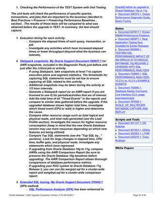 1. Checking the Performance of the TEST System with Unit Testing              Oracle9i before an upgrade to
                                                                                    Oracle Database 10g or 11g
 The unit tests will check the performance of specific queries,                     q Document 390374.1: Oracle

 transactions, and jobs that are important to the business (decided in              Performance Diagnostic Guide,
 Best Practices > Preserve > Preserving Performance Baselines...                    Query Tuning
 section) . The results of these tests will be compared to what was
 obtained before the upgrade in TEST. In summary, the test should
                                                                                    Notes
 capture:
                                                                                    q Document 247611.1: Known

                                                                                    RMAN Performance Problems
      1. Execution timing for each activity.                                        q Document 560977.1: Real
             r Compare the elapsed times of each query, transaction, or
                                                                                    Application Testing Now
               job.                                                                 Available for Earlier Releases
             r Investigate any activities which have increased elapsed
                                                                                    q Document 562899.1:
               times or lower throughput (beyond what the business can              TESTING SQL
               tolerate).
                                                                                    PERFORMANCE IMPACT OF
                                                                                    AN ORACLE 9i TO ORACLE
      2. Statspack snapshots: My Oracle Support Document 394937.1 (or
                                                                                    DATABASE 10g RELEASE 2
         AWR snapshots, included in the Diagnostic Pack) just before and
                                                                                    UPGRADE WITH SQL
         just after the critical job or activity.
                                                                                    PERFORMANCE ANALYZER
              r If using Statspack, take snapshots at level 7 to capture
                                                                                    q Document 742644.1: SQL
                 execution plans and segment statistics. The thresholds for
                 capturing SQL statements must be set low to ensure                 PERFORMANCE ANALYZER
                 capturing all SQL related to this activity.                        10.2.0.x to 10.2.0.y EXAMPLE
              r Additional snapshots may be taken during the activity at
                                                                                    SCRIPTS
                                                                                    q Document 742645.1:
                 1/2 hour intervals.
              r Generate a Statspack report (or an AWR report if you are
                                                                                    Database Replay Command
                 licensed to use it) for periods/activities that are of interest.   Line Interface (CLI) usage
              r Add the total time of all "Timed Events" in the reports and         examples/scripts
                 compare to similar data gathered before the upgrade. If the        q Document 787658.1:

                 upgraded database shows higher total time, investigate             SCALE_UP_MULTIPLIER:
                 which timed event (CPU or wait) is higher and determine            DATABASE CAPTURE AND
                 the cause.                                                         REPLAY
              r Compare other resource usage such as total logical and

                 physical reads, and total redo generated (see the Load             Scripts and Tools
                 Profile section). Investigate the reason for higher resource       q Document 301137.1: OS
                 consumption (keep in mind that the new Oracle Database             Watcher
                 version may use more resources depending on which new              q Document 461053.1: OSWg
                 features are being utilized)                                       q Document 352363.1: LTOM
              r Compare Top SQL statements (see the "Top SQL by..."
                                                                                    q Document 224270.1: Trace
                 sections). Look for large changes in elapsed time, CPU
                                                                                    Analyzer
                 time, buffer gets, and physical reads. Investigate any
                 statements which have regressed.
              r If upgrading from Oracle Database 10g to 11g, compare
                                                                                    White Papers
                 AWRs using the AWR Comparison Report (be sure to
                 preserve the Oracle Database 10g baselines before
                 upgrading). The AWR Comparison Report allows thorough
                 comparisons of database performance metrics.
              r If upgrading your RAC system to Oracle Database 11g

                 Release 2, you can use the awrgrpt.sql for a cluster-wide
                 report and awrgdrpt.sql for a cluster-wide comparison
                 report.

      3. Extended SQL tracing: My Oracle Support Document 376442.1
         (SPA method)
             r SQL Performance Analyzer (SPA) has been enhanced to


Oracle Database 11gR2 Upgrade Companion (Version 2.70) 08/10/2011                                  Page 32 of 94
 