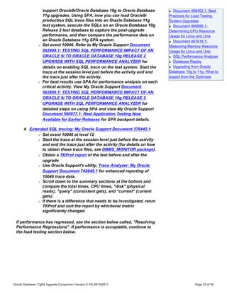 support Oracle9i/Oracle Database 10g to Oracle Database       q Document 466452.1: Best
                    11g upgrades. Using SPA, now you can load Oracle9i            Practices for Load Testing
                    production SQL trace files into an Oracle Database 11g        System Upgrades
                    test system, execute the SQLs on an Oracle Database 10g       q Document 466996.1:

                    Release 2 test database to capture the post-upgrade           Determining CPU Resource
                    performance, and then compare the performance data on         Usage for Linux and Unix
                    an Oracle Database 11g SPA system.                            q Document 467018.1:

                r   Set event 10046. Refer to My Oracle Support Document          Measuring Memory Resource
                    562899.1: TESTING SQL PERFORMANCE IMPACT OF AN                Usage for Linux and Unix
                    ORACLE 9i TO ORACLE DATABASE 10g RELEASE 2                    q SQL Performance Analyzer

                    UPGRADE WITH SQL PERFORMANCE ANALYZER for                     q Database Replay


                    details on enabling SQL trace on the test system. Start the   q Upgrading from Oracle


                    trace at the session level just before the activity and end   Database 10g to 11g: What to
                    the trace just after the activity.                            expect from the Optimizer
                r   For best results use SPA for performance analysis on each
                    critical activity. View My Oracle Support Document
                    562899.1: TESTING SQL PERFORMANCE IMPACT OF AN
                    ORACLE 9i TO ORACLE DATABASE 10g RELEASE 2
                    UPGRADE WITH SQL PERFORMANCE ANALYZER for
                    detailed steps on using SPA and view My Oracle Support
                    Document 560977.1: Real Application Testing Now
                    Available for Earlier Releases for SPA backport details.

      4. Extended SQL tracing: My Oracle Support Document 376442.1
             r Set event 10046 at level 12

             r Start the trace at the session level just before the activity

               and end the trace just after the activity (for details on how
               to obtain these trace files, see DBMS_MONITOR package).
             r Obtain a TKProf report of the test before and after the

               upgrade
             r Use Oracle Support's utility, Trace Analyzer: My Oracle

               Support Document 742645.1 for enhanced reporting of
               10046 trace data.
             r Scroll down to the summary sections at the bottom and

               compare the total times, CPU times, "disk" (physical
               reads), "query" (consistent gets), and "current" (current
               gets).
             r If there is a difference that needs to be investigated, rerun

               TKProf and sort the report by whichever metric
               significantly changed.

 If performance has regressed, see the section below called, "Resolving
 Performance Regressions". If performance is acceptable, continue to
 the load testing section below.




Oracle Database 11gR2 Upgrade Companion (Version 2.70) 08/10/2011                               Page 33 of 94
 