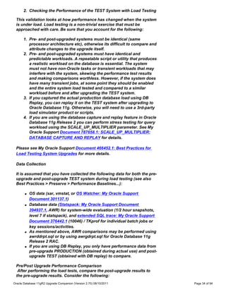 2. Checking the Performance of the TEST System with Load Testing

 This validation looks at how performance has changed when the system
 is under load. Load testing is a non-trivial exercise that must be
 approached with care. Be sure that you account for the following:

      1. Pre- and post-upgraded systems must be identical (same
         processor architecture etc), otherwise its difficult to compare and
         attribute changes to the upgrade itself.
      2. Pre- and post-upgraded systems must have identical and
         predictable workloads. A repeatable script or utility that produces
         a realistic workload on the database is essential. The system
         must not have non-Oracle tasks or transient workloads that may
         interfere with the system, skewing the performance test results
         and making comparisons worthless. However, if the system does
         have many transient jobs, at some point they should be enabled
         and the entire system load tested and compared to a similar
         workload before and after upgrading the TEST system.
      3. If you captured the actual production database load using DB
         Replay, you can replay it on the TEST system after upgrading to
         Oracle Database 11g. Otherwise, you will need to use a 3rd-party
         load simulator product or scripts.
      4. If you are using the database capture and replay feature in Oracle
         Database 11g Release 2 you can perform stress testing for query
         workload using the SCALE_UP_MULTIPLIER parameter. See My
         Oracle Support Document 787658.1: SCALE_UP_MULTIPLIER:
         DATABASE CAPTURE AND REPLAY for details.

 Please see My Oracle Support Document 466452.1: Best Practices for
 Load Testing System Upgrades for more details.

 Data Collection

 It is assumed that you have collected the following data for both the pre-
 upgrade and post-upgrade TEST system during load testing (see also
 Best Practices > Preserve > Performance Baselines...):

       q   OS data (sar, vmstat, or OS Watcher: My Oracle Support
           Document 301137.1)
       q   Database data (Statspack: My Oracle Support Document
           394937.1, AWR) for system-wide evaluation (1/2 hour snapshots,
           level 7 if statspack), and extended SQL trace: My Oracle Support
           Document 376442.1 (10046) / TKprof for individual batch jobs or
           key sessions/activities.
       q   As mentioned above, AWR comparisons may be performed using
           awrddrpt.sql or by using awrgdrpt.sql for Oracle Database 11g
           Release 2 RAC.
       q   If you are using DB Replay, you only have performance data from
           pre-upgrade PRODUCTION (obtained during actual use) and post-
           upgrade TEST (obtained with DB replay) to compare.

 Pre/Post Upgrade Performance Comparison
  After performing the load tests, compare the post-upgrade results to
 the pre-upgrade results. Consider the following:
Oracle Database 11gR2 Upgrade Companion (Version 2.70) 08/10/2011              Page 34 of 94
 