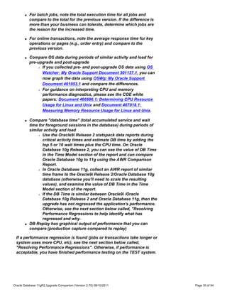 q   For batch jobs, note the total execution time for all jobs and
           compare to the total for the previous version. If the difference is
           more than your business can tolerate, determine which jobs are
           the reason for the increased time.

       q   For online transactions, note the average response time for key
           operations or pages (e.g., order entry) and compare to the
           previous version.

       q   Compare OS data during periods of similar activity and load for
           pre-upgrade and post-upgrade
               r If you collected pre- and post-upgrade OS data using OS

                 Watcher: My Oracle Support Document 301137.1, you can
                 now graph the data using OSWg: My Oracle Support
                 Document 461053.1 and compare the differences.
               r For guidance on interpreting CPU and memory

                 performance diagnostics, please see the COE white
                 papers: Document 466996.1: Determining CPU Resource
                 Usage for Linux and Unix and Document 467018.1:
                 Measuring Memory Resource Usage for Linux and Unix.

       q   Compare "database time" (total accumulated service and wait
           time for foreground sessions in the database) during periods of
           similar activity and load
               r Use the Oracle9i Release 2 statspack data reports during

                  critical activity times and estimate DB time by adding the
                  top 5 or 10 wait times plus the CPU time. On Oracle
                  Database 10g Release 2, you can see the value of DB Time
                  in the Time Model section of the report and can compare
                  Oracle Database 10g to 11g using the AWR Comparison
                  Report.
               r In Oracle Database 11g, collect an AWR report of similar

                  time frame to the Oracle9i Release 2/Oracle Database 10g
                  database (otherwise you'll need to scale the resulting
                  values), and examine the value of DB Time in the Time
                  Model section of the report.
               r If the DB Time is similar between Oracle9i /Oracle

                  Database 10g Release 2 and Oracle Database 11g, then the
                  upgrade has not regressed the application's performance.
                  Otherwise, see the next section below called, "Resolving
                  Performance Regressions to help identify what has
                  regressed and why.
       q   DB Replay has graphical output of performance that you can
           compare (production capture compared to replay)

 If a performance regression is found (jobs or transactions take longer or
 system uses more CPU, etc), see the next section below called,
 "Resolving Performance Regressions". Otherwise, if performance is
 acceptable, you have finished performance testing on the TEST system.




Oracle Database 11gR2 Upgrade Companion (Version 2.70) 08/10/2011                Page 35 of 94
 