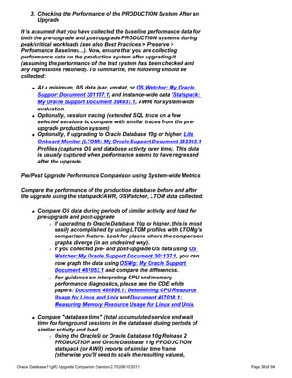 3. Checking the Performance of the PRODUCTION System After an
         Upgrade

 It is assumed that you have collected the baseline performance data for
 both the pre-upgrade and post-upgrade PRODUCTION systems during
 peak/critical workloads (see also Best Practices > Preserve >
 Performance Baselines...). Now, ensure that you are collecting
 performance data on the production system after upgrading it
 (assuming the performance of the test system has been checked and
 any regressions resolved). To summarize, the following should be
 collected:

       q   At a minimum, OS data (sar, vmstat, or OS Watcher: My Oracle
           Support Document 301137.1) and instance-wide data (Statspack:
           My Oracle Support Document 394937.1, AWR) for system-wide
           evaluation.
       q   Optionally, session tracing (extended SQL trace on a few
           selected sessions to compare with similar traces from the pre-
           upgrade production system)
       q   Optionally, if upgrading to Oracle Database 10g or higher, Lite
           Onboard Monitor (LTOM): My Oracle Support Document 352363.1
           Profiles (captures OS and database activity over time). This data
           is usually captured when performance seems to have regressed
           after the upgrade.

 Pre/Post Upgrade Performance Comparison using System-wide Metrics

 Compare the performance of the production database before and after
 the upgrade using the statspack/AWR, OSWatcher, LTOM data collected.

       q   Compare OS data during periods of similar activity and load for
           pre-upgrade and post-upgrade
               r If upgrading to Oracle Database 10g or higher, this is most

                 easily accomplished by using LTOM profiles with LTOMg's
                 comparison feature. Look for places where the comparison
                 graphs diverge (in an undesired way).
               r If you collected pre- and post-upgrade OS data using OS

                 Watcher: My Oracle Support Document 301137.1, you can
                 now graph the data using OSWg: My Oracle Support
                 Document 461053.1 and compare the differences.
               r For guidance on interpreting CPU and memory

                 performance diagnostics, please see the COE white
                 papers: Document 466996.1: Determining CPU Resource
                 Usage for Linux and Unix and Document 467018.1:
                 Measuring Memory Resource Usage for Linux and Unix.

       q   Compare "database time" (total accumulated service and wait
           time for foreground sessions in the database) during periods of
           similar activity and load
               r Using the Oracle9i or Oracle Database 10g Release 2

                  PRODUCTION and Oracle Database 11g PRODUCTION
                  statspack (or AWR) reports of similar time frame
                  (otherwise you'll need to scale the resulting values),

Oracle Database 11gR2 Upgrade Companion (Version 2.70) 08/10/2011              Page 36 of 94
 