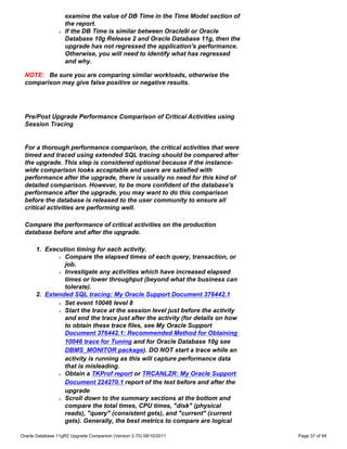 examine the value of DB Time in the Time Model section of
                    the report.
                r   If the DB Time is similar between Oracle9i or Oracle
                    Database 10g Release 2 and Oracle Database 11g, then the
                    upgrade has not regressed the application's performance.
                    Otherwise, you will need to identify what has regressed
                    and why.

 NOTE: Be sure you are comparing similar workloads, otherwise the
 comparison may give false positive or negative results.




 Pre/Post Upgrade Performance Comparison of Critical Activities using
 Session Tracing


 For a thorough performance comparison, the critical activities that were
 timed and traced using extended SQL tracing should be compared after
 the upgrade. This step is considered optional because if the instance-
 wide comparison looks acceptable and users are satisfied with
 performance after the upgrade, there is usually no need for this kind of
 detailed comparison. However, to be more confident of the database's
 performance after the upgrade, you may want to do this comparison
 before the database is released to the user community to ensure all
 critical activities are performing well.

 Compare the performance of critical activities on the production
 database before and after the upgrade.

      1. Execution timing for each activity.
             r Compare the elapsed times of each query, transaction, or

               job.
             r Investigate any activities which have increased elapsed

               times or lower throughput (beyond what the business can
               tolerate).
      2. Extended SQL tracing: My Oracle Support Document 376442.1
             r Set event 10046 level 8

             r Start the trace at the session level just before the activity

               and end the trace just after the activity (for details on how
               to obtain these trace files, see My Oracle Support
               Document 376442.1: Recommended Method for Obtaining
               10046 trace for Tuning and for Oracle Database 10g see
               DBMS_MONITOR package). DO NOT start a trace while an
               activity is running as this will capture performance data
               that is misleading.
             r Obtain a TKProf report or TRCANLZR: My Oracle Support

               Document 224270.1 report of the test before and after the
               upgrade
             r Scroll down to the summary sections at the bottom and

               compare the total times, CPU times, "disk" (physical
               reads), "query" (consistent gets), and "current" (current
               gets). Generally, the best metrics to compare are logical

Oracle Database 11gR2 Upgrade Companion (Version 2.70) 08/10/2011               Page 37 of 94
 